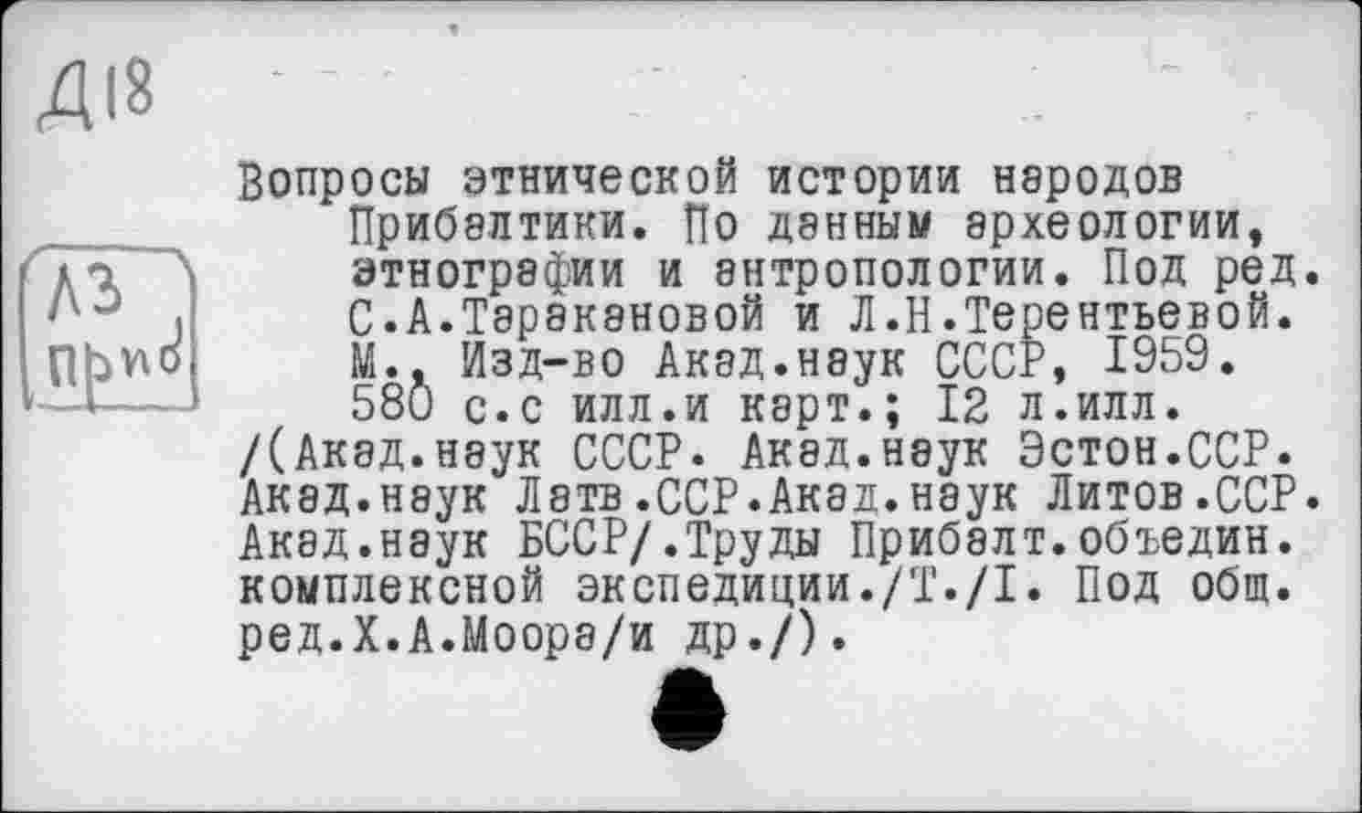 ﻿Вопросы этнической истории народов Прибалтики. По данным археологии, этнографии и антропологии. Под ред. С.А.Таракановой и Л.Н.Терентьевой. М.. Изд-во Акад.наук СССР, 1959. 58Û с.с илл.и карт.; 12 л.илл.
/(Акад.неук СССР. Акад.наук Эстон.ССР. Акад.наук Латв.ССР.Акад.наук Литов.ССР. Акад.наук БССР/.Труды Прибалт.объедин. комплексной экспедиции./Т./I. Под общ. ред.Х.А.Моора/и др./).